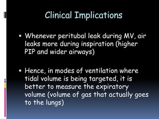 Clinical Implications
 Whenever peritubal leak during MV, air
leaks more during inspiration (higher
PIP and wider airways)
 Hence, in modes of ventilation where
tidal volume is being targeted, it is
better to measure the expiratory
volume (volume of gas that actually goes
to the lungs)
 