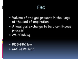 FRC
 Volume of the gas present in the lungs
at the end of expiration
 Allows gas exchange to be a continuous
process
 25-30ml/kg
 RDS-FRC low
 MAS-FRC high
 