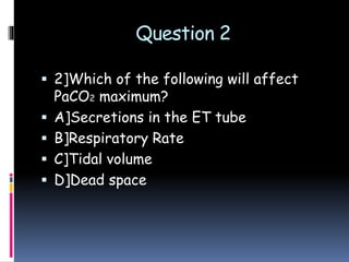 Question 2
 2]Which of the following will affect
PaCO2 maximum?
 A]Secretions in the ET tube
 B]Respiratory Rate
 C]Tidal volume
 D]Dead space
 