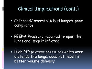 Clinical Implications (cont.)
 Collapsed/ overstretched lungs poor
compliance
 PEEP Pressure required to open the
lungs and keep it inflated
 High PIP (excess pressure) which over
distends the lungs, does not result in
better volume delivery
 
