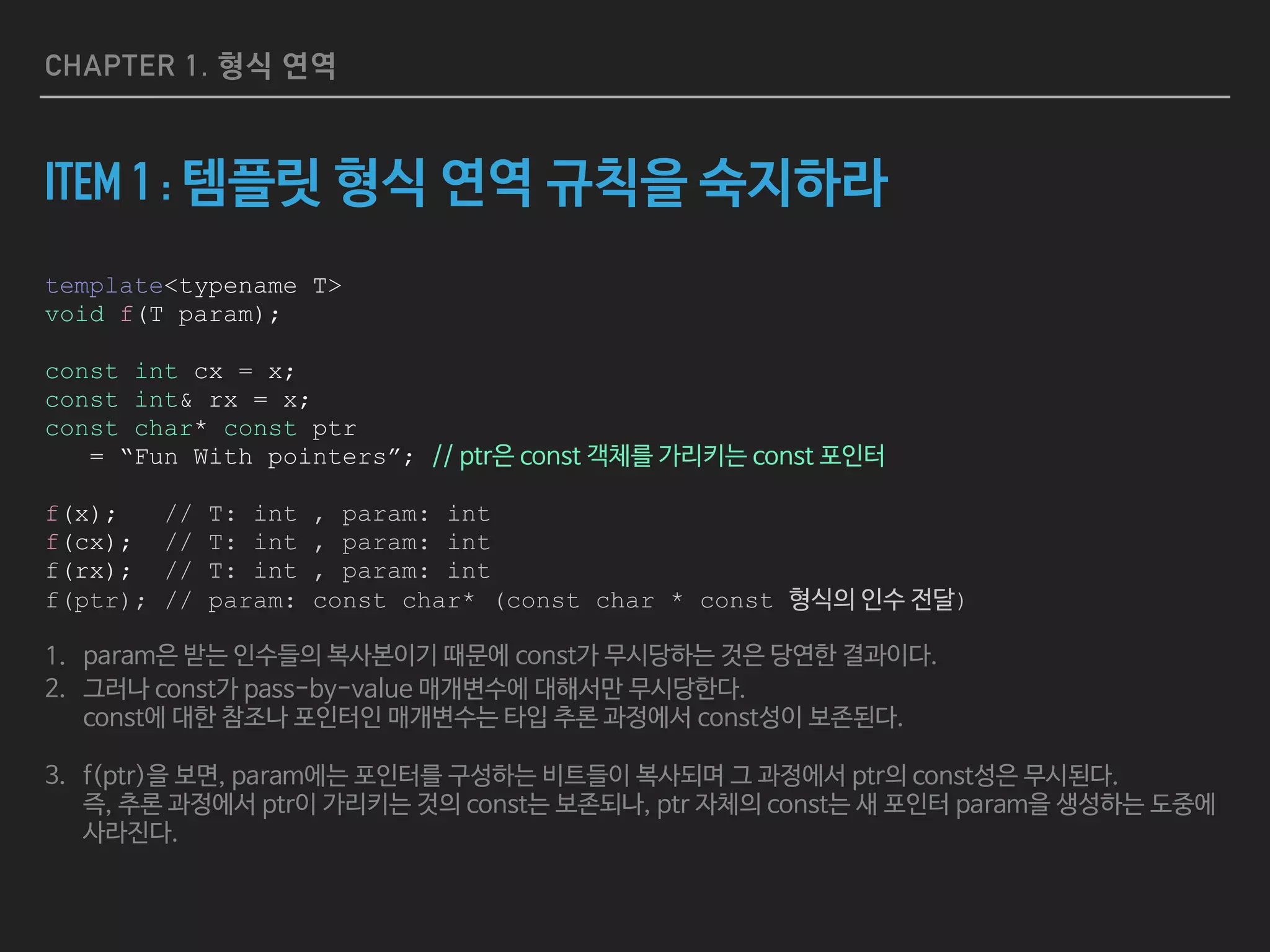 CHAPTER 1. 형식 연역
ITEM 1 : 템플릿 형식 연역 규칙을 숙지하라
template<typename T>
void f(T param);
const int cx = x;
const int& rx = x;
const char* const ptr
= “Fun With pointers”; // ptr은 const 객체를 가리키는 const 포인터
f(x); // T: int , param: int
f(cx); // T: int , param: int
f(rx); // T: int , param: int
f(ptr); // param: const char* (const char * const 형식의 인수 전달)
1. param은 받는 인수들의 복사본이기 때문에 const가 무시당하는 것은 당연한 결과이다.

2. 그러나 const가 pass-by-value 매개변수에 대해서만 무시당한다.  
const에 대한 참조나 포인터인 매개변수는 타입 추론 과정에서 const성이 보존된다.

3. f(ptr)을 보면, param에는 포인터를 구성하는 비트들이 복사되며 그 과정에서 ptr의 const성은 무시된다. 
즉, 추론 과정에서 ptr이 가리키는 것의 const는 보존되나, ptr 자체의 const는 새 포인터 param을 생성하는 도중에
사라진다.
 