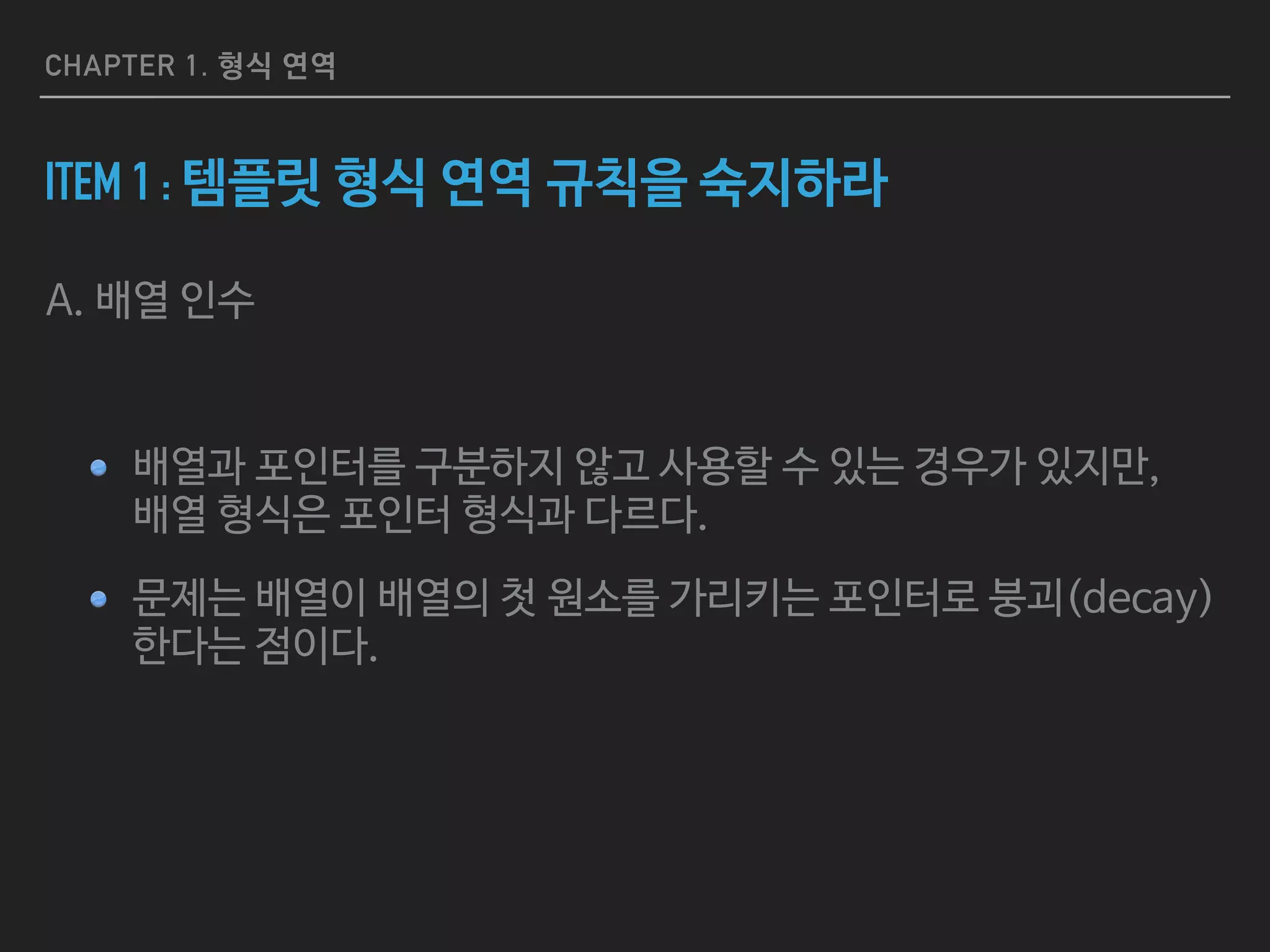 CHAPTER 1. 형식 연역
ITEM 1 : 템플릿 형식 연역 규칙을 숙지하라
A. 배열 인수

배열과 포인터를 구분하지 않고 사용할 수 있는 경우가 있지만, 
배열 형식은 포인터 형식과 다르다.

문제는 배열이 배열의 첫 원소를 가리키는 포인터로 붕괴(decay)
한다는 점이다.
 