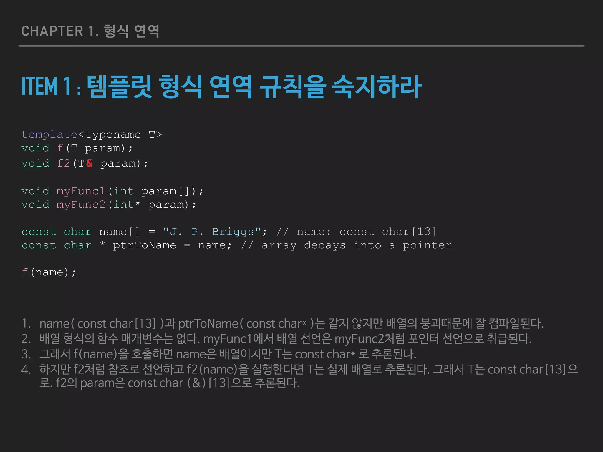CHAPTER 1. 형식 연역
ITEM 1 : 템플릿 형식 연역 규칙을 숙지하라
template<typename T>
void f(T param);
void f2(T& param);
void myFunc1(int param[]);
void myFunc2(int* param);
const char name[] = "J. P. Briggs"; // name: const char[13]
const char * ptrToName = name; // array decays into a pointer
f(name);
1. name( const char[13] )과 ptrToName( const char* )는 같지 않지만 배열의 붕괴때문에 잘 컴파일된다.

2. 배열 형식의 함수 매개변수는 없다. myFunc1에서 배열 선언은 myFunc2처럼 포인터 선언으로 취급된다.

3. 그래서 f(name)을 호출하면 name은 배열이지만 T는 const char* 로 추론된다.

4. 하지만 f2처럼 참조로 선언하고 f2(name)을 실행한다면 T는 실제 배열로 추론된다. 그래서 T는 const char[13]으
로, f2의 param은 const char (&)[13]으로 추론된다.
 