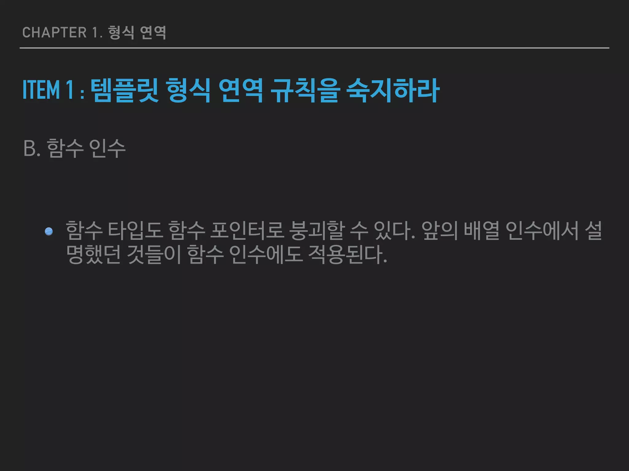 CHAPTER 1. 형식 연역
ITEM 1 : 템플릿 형식 연역 규칙을 숙지하라
B. 함수 인수

함수 타입도 함수 포인터로 붕괴할 수 있다. 앞의 배열 인수에서 설
명했던 것들이 함수 인수에도 적용된다.
 
