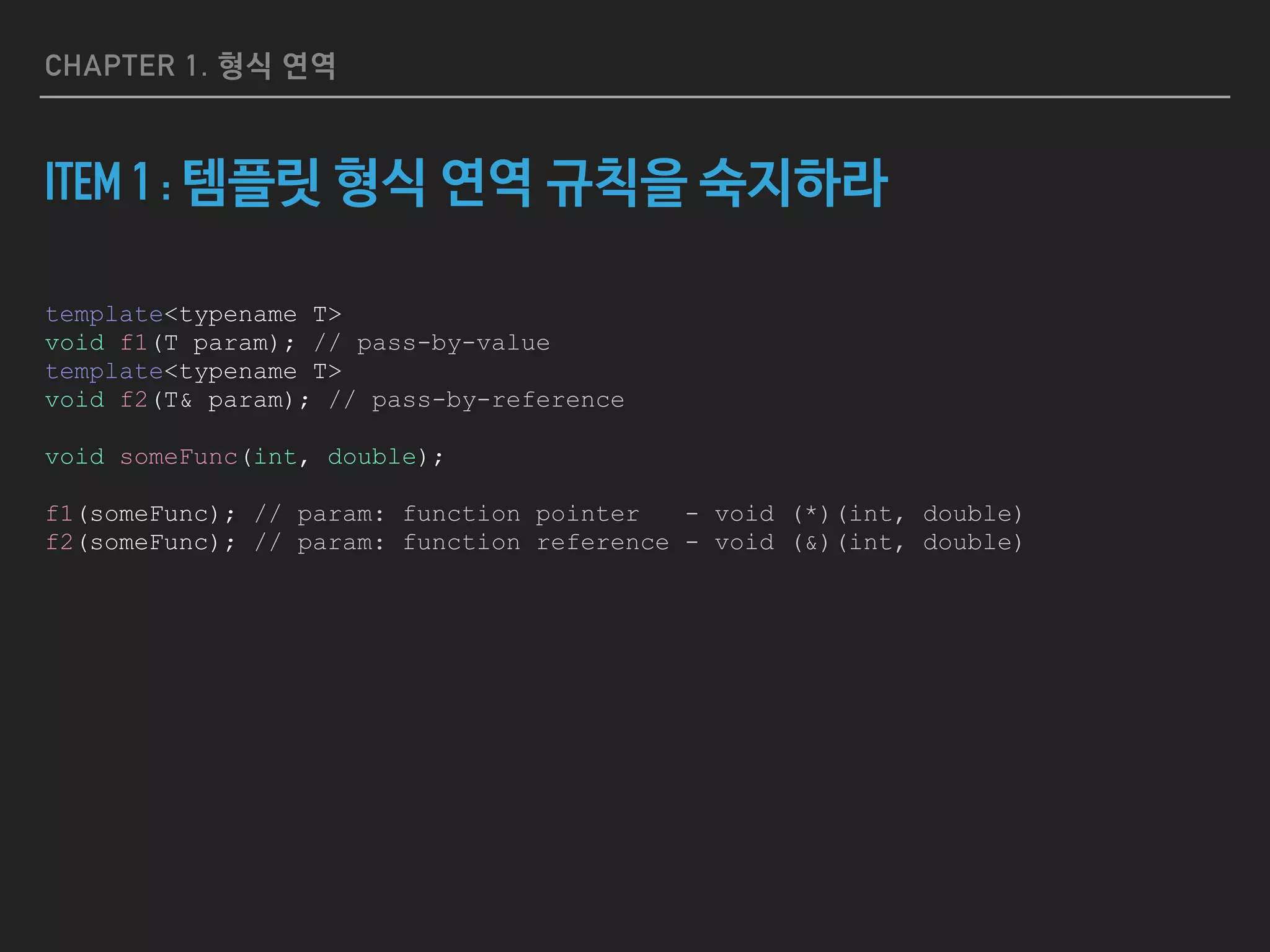 CHAPTER 1. 형식 연역
ITEM 1 : 템플릿 형식 연역 규칙을 숙지하라
template<typename T>
void f1(T param); // pass-by-value
template<typename T>
void f2(T& param); // pass-by-reference
void someFunc(int, double);
f1(someFunc); // param: function pointer - void (*)(int, double)
f2(someFunc); // param: function reference - void (&)(int, double)
 