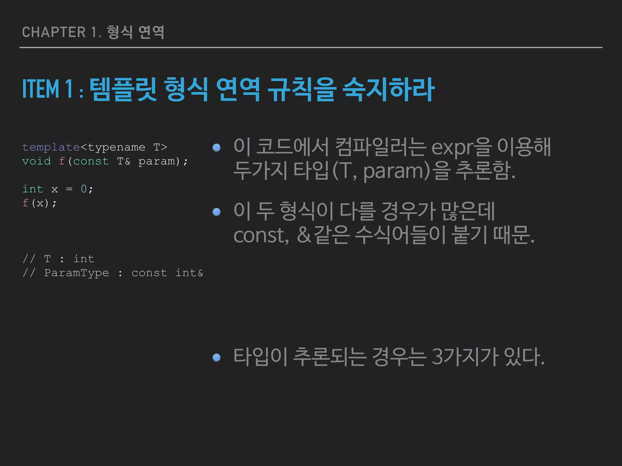 CHAPTER 1. 형식 연역
ITEM 1 : 템플릿 형식 연역 규칙을 숙지하라
이 코드에서 컴파일러는 expr을 이용해  
두가지 타입(T, param)을 추론함.

이 두 형식이 다를 경우가 많은데  
const, &같은 수식어들이 붙기 때문.

타입이 추론되는 경우는 3가지가 있다.
template<typename T>
void f(const T& param);
int expr = 0;
f(expr);
// T : int
// ParamType : const int&
 