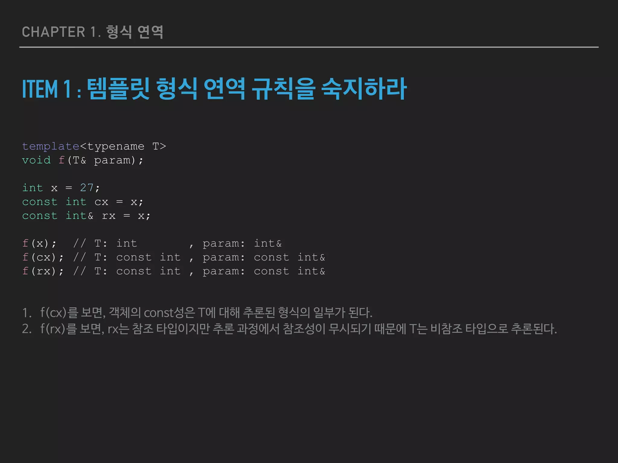 CHAPTER 1. 형식 연역
ITEM 1 : 템플릿 형식 연역 규칙을 숙지하라
template<typename T>
void f(T& param);
int x = 27;
const int cx = x;
const int& rx = x;
f(x); // T: int , param: int&
f(cx); // T: const int , param: const int&
f(rx); // T: const int , param: const int&
1. f(cx)를 보면, 객체의 const성은 T에 대해 추론된 형식의 일부가 된다. 

2. f(rx)를 보면, rx는 참조 타입이지만 추론 과정에서 참조성이 무시되기 때문에 T는 비참조 타입으로 추론된다.
 