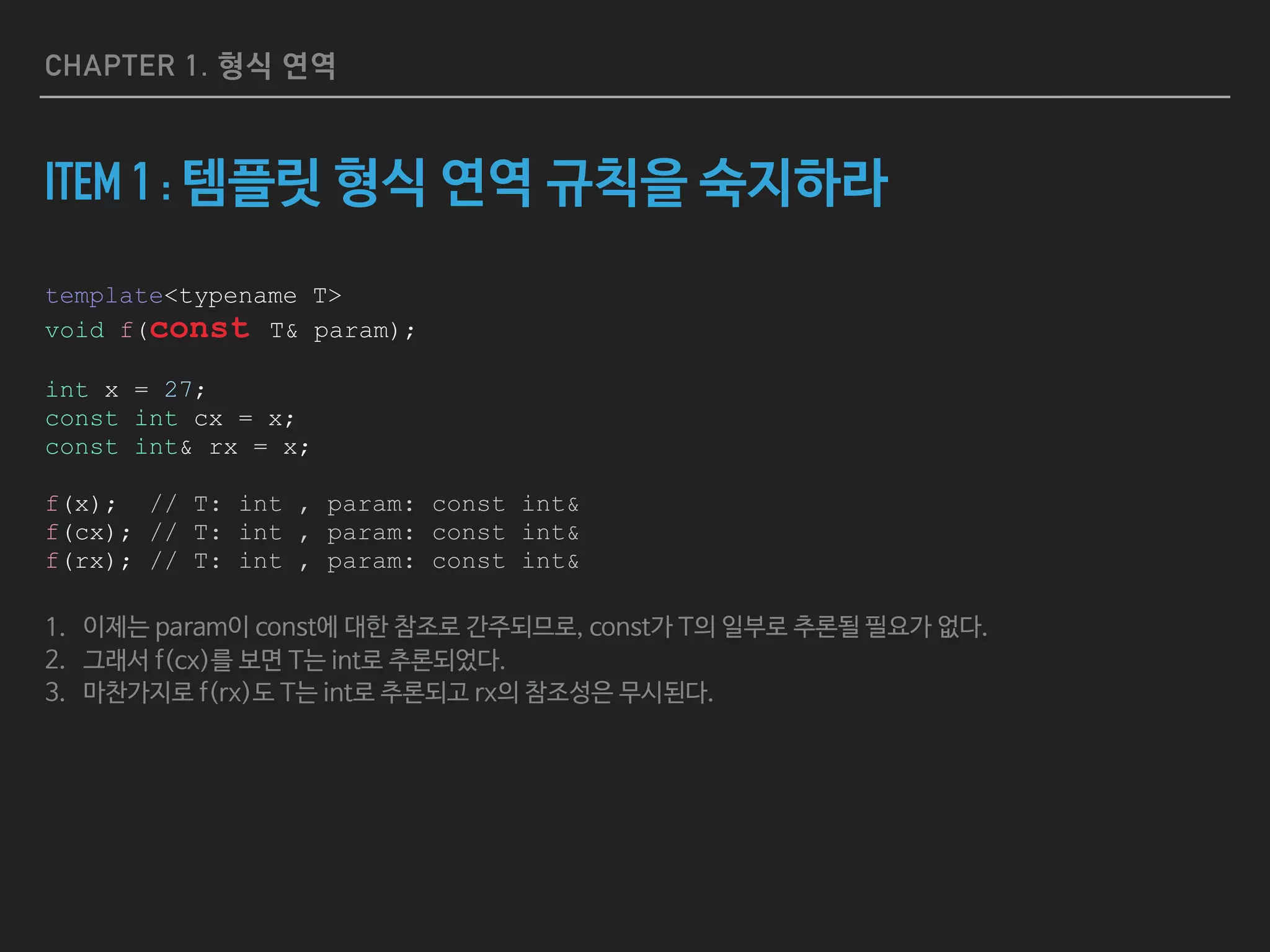 CHAPTER 1. 형식 연역
ITEM 1 : 템플릿 형식 연역 규칙을 숙지하라
template<typename T>
void f(const T& param);
int x = 27;
const int cx = x;
const int& rx = x;
f(x); // T: int , param: const int&
f(cx); // T: int , param: const int&
f(rx); // T: int , param: const int&
1. 이제는 param이 const에 대한 참조로 간주되므로, const가 T의 일부로 추론될 필요가 없다.

2. 그래서 f(cx)를 보면 T는 int로 추론되었다.

3. 마찬가지로 f(rx)도 T는 int로 추론되고 rx의 참조성은 무시된다.
 