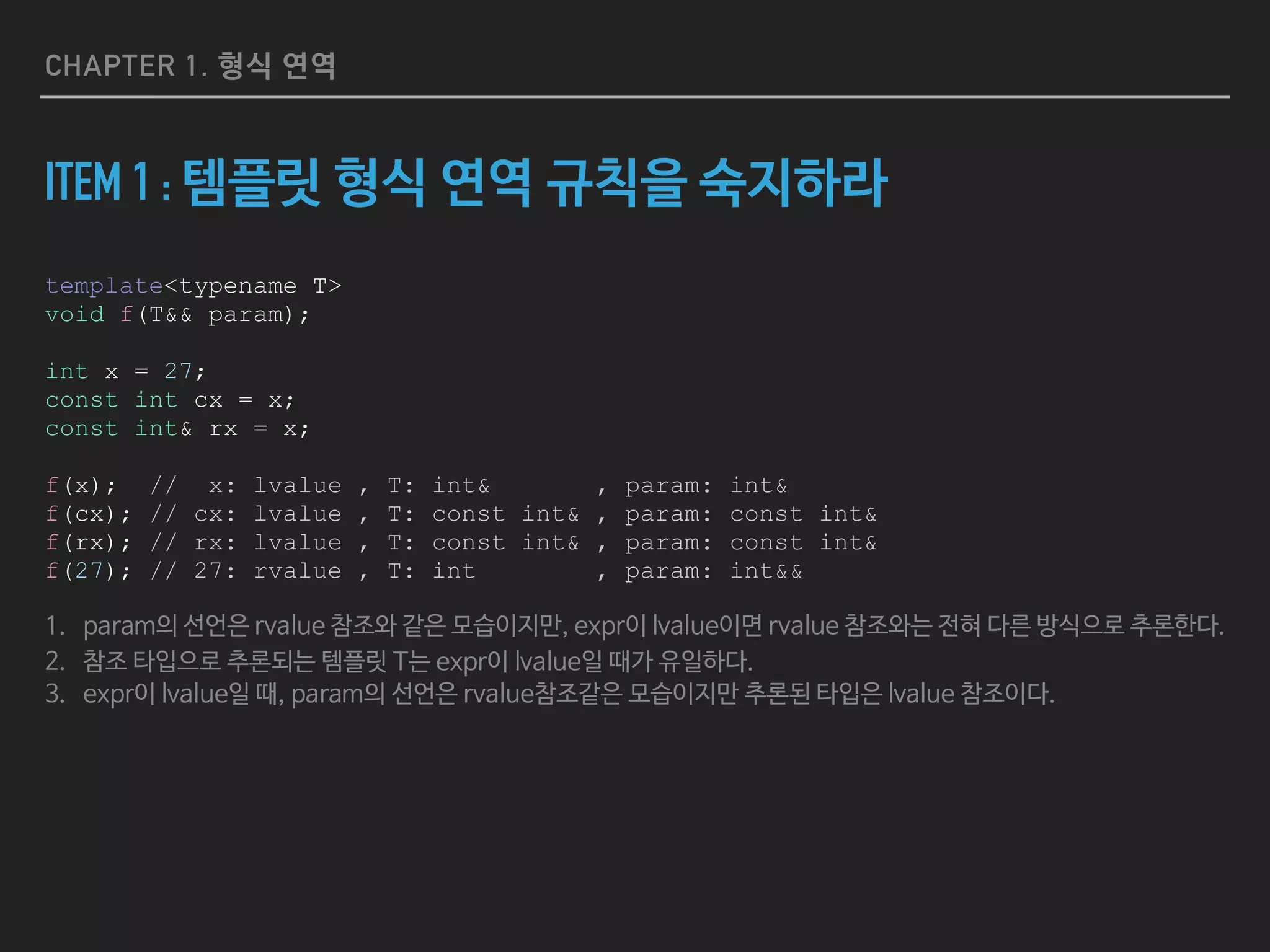CHAPTER 1. 형식 연역
ITEM 1 : 템플릿 형식 연역 규칙을 숙지하라
template<typename T>
void f(T&& param);
int x = 27;
const int cx = x;
const int& rx = x;
f(x); // x: lvalue , T: int& , param: int&
f(cx); // cx: lvalue , T: const int& , param: const int&
f(rx); // rx: lvalue , T: const int& , param: const int&
f(27); // 27: rvalue , T: int , param: int&&
1. param의 선언은 rvalue 참조와 같은 모습이지만, expr이 lvalue이면 rvalue 참조와는 전혀 다른 방식으로 추론한다.
2. 참조 타입으로 추론되는 템플릿 T는 expr이 lvalue일 때가 유일하다.

3. expr이 lvalue일 때, param의 선언은 rvalue참조같은 모습이지만 추론된 타입은 lvalue 참조이다.
 