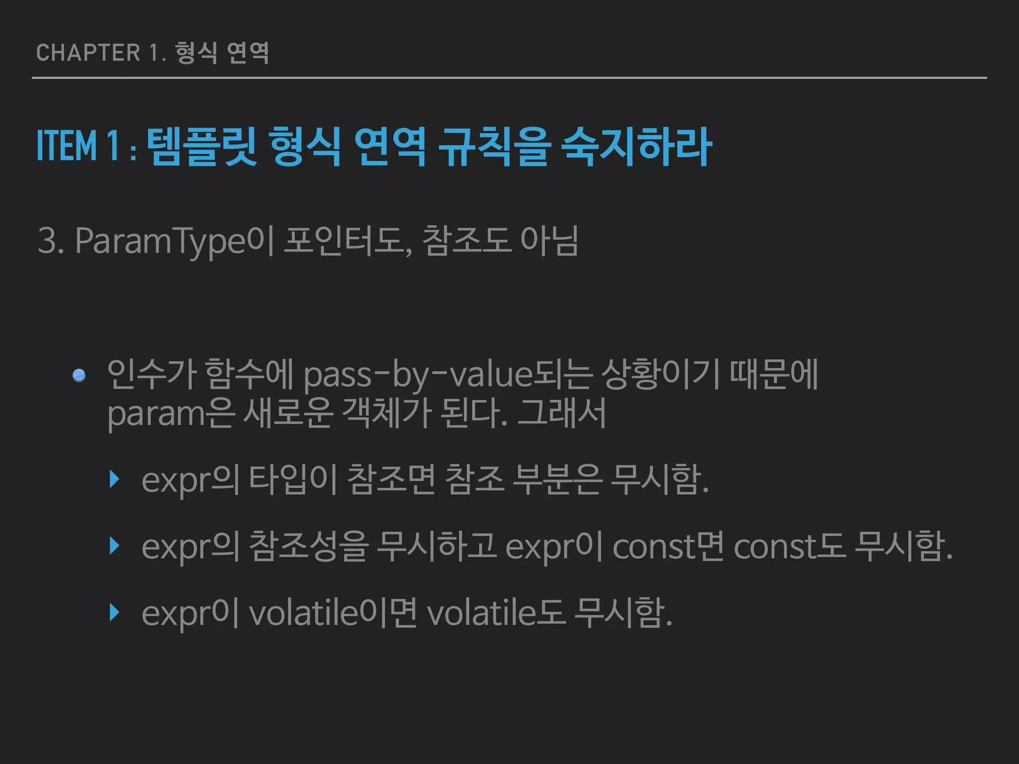 CHAPTER 1. 형식 연역
ITEM 1 : 템플릿 형식 연역 규칙을 숙지하라
3. ParamType이 포인터도, 참조도 아님

인수가 함수에 pass-by-value되는 상황이기 때문에 
param은 새로운 객체가 된다. 그래서 

‣ expr의 타입이 참조면 참조 부분은 무시함.

‣ expr의 참조성을 무시하고 expr이 const면 const도 무시함.

‣ expr이 volatile이면 volatile도 무시함.
 