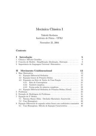 Mecânica Clássica I
Takeshi Kodama
Instituto de Física - UFRJ
November 25, 2004
Contents
I Introdução 5
1 Ciência e Método Cientíﬁco . . . . . . . . . . . . . . . . . . . . . . . . 6
2 Conceito de Modelo - Simpliﬁcação, Idealização, Abstração . . . . . . . 8
3 Importância da Linguagem Universal -Matemática . . . . . . . . . . . . 10
II Movimento Unidimensional 12
4 Base Matemática . . . . . . . . . . . . . . . . . . . . . . . . . . . . . . 12
4.1 Equação Diferencial Ordinária . . . . . . . . . . . . . . . . . . . . 12
4.2 Equação Linear de Primeira Ordem . . . . . . . . . . . . . . . . . 15
4.3 Expansão em Série de Taylor de Uma Função . . . . . . . . . . . 16
4.3.1 Raio de Convergência . . . . . . . . . . . . . . . . . . . . . 21
4.3.2 Variável complexa . . . . . . . . . . . . . . . . . . . . . . . 21
4.3.3 Forma polar de números complexos . . . . . . . . . . . . . 22
4.4 Equação Diferencial Ordinária de Primeira Ordem (Geral) . . . . 23
5 Problemas . . . . . . . . . . . . . . . . . . . . . . . . . . . . . . . . . . 25
6 Exemplo de Modelagem de Problemas . . . . . . . . . . . . . . . . . . . 31
7 Equação de 2a
Ordem . . . . . . . . . . . . . . . . . . . . . . . . . . . . 35
7.1 Sistema Massa+Mola - Oscilador Harmônico Amortecido . . . . . 35
7.2 Caso Homogêneo . . . . . . . . . . . . . . . . . . . . . . . . . . . 38
8 Equação Diferencial de segunda ordem linear com coeﬁcientes constantes 40
8.1 Caso Homogênea: Método de Equação Característica . . . . . . . 40
 