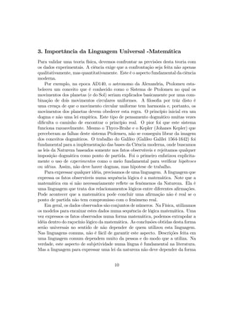 3. Importância da Linguagem Universal -Matemática
Para validar uma teoria física, devemos confrontar as previsões desta teoria com
os dados experimentais. A ciência exige que a confrontação seja feita não apenas
qualitativamente, mas quantitativamente. Este é o aspecto fundamental da ciência
moderna.
Por exemplo, na epoca AD140, o astronomo da Alexandria, Ptolomeu esta-
beleceu um conceito que é conhecido como o Sistema de Ptolomeu no qual os
movimentos dos planetas (e do Sol) seriam explicados basicamente por uma com-
binação de dois movimentos circulares uniformes. A ﬁlosoﬁa por tráz disto é
uma crença de que o movimento circular uniforme tem harmonia e, portanto, os
movimentos dos planetas devem obedecer esta regra. O princípio inicial era um
dogma e não uma lei empírica. Este tipo de pensamento dogmático muitas vezes
diﬁculta o caminho de encontrar o princípio real. O pior foi que este sistema
funciona razoavelmente. Mesmo o Thyco-Brahe e o Kepler (Johanes Kepler) que
perceberam as falhas deste sistema Ptolemeu, não se conseguiu librar da imagem
dos conceitos dogmáticos. O trabalho do Galileo (Galileo Galilei 1564-1642) foi
fundamental para a implementação das bases da Ciência moderna, onde buscamos
as leis da Natureza baseados somente nos fatos observáveis e rejeitamos qualquer
imposição dogmática como ponto de partida. Foi o primeiro enfatizou explicita-
mente o uso de experimentos como o meio fundamental para veriﬁcar hipóteses
ou idéias. Assim, não deve haver dogmas, mas hipotese de trabalho.
Para expressar qualquer idéia, precisamos de uma linguagem. A linguagem que
expressa os fatos observáveis numa sequência lógica é a matemática. Note que a
matemática em si não necessariamente reﬂete os fenômenos da Natureza. Ela é
uma linguagem que trata dos relacionamentos lógicos entre diferentes aﬁrmações.
Pode acontecer que a matemática pode concluir uma aﬁrmação não é real se o
ponto de partida não tem compromisso com o fenômeno real.
Em geral, os dados observados são conjuntos de números. Na Física, utilizamos
os modelos para encaixar estes dados numa sequência de lógica matemática. Uma
vez expressos os fatos observados numa forma matemática, podemos extrapolar a
idéia dentro do raçocínio lógico da matemática. As conclusões obtidas desta forma
serão universais no sentido de não depender de quem utilizou esta linguagem.
Nas linguagens comuns, não é fácil de garantir este aspecto. Descrições feita em
uma linguagem comum dependem muito da pessoa e do modo que a utiliza. Na
verdade, este aspecto de subjetividade numa língua é fundamental na literatura.
Mas a linguagem para expressar uma lei da natureza não deve depender da forma
10
 