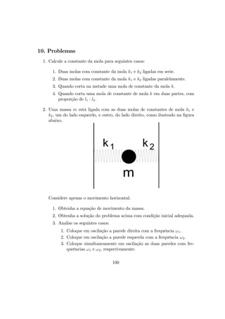 10. Problemas
1. Calcule a constante da mola para seguintes casos:
1. Duas molas com constante da mola k1 e k2 ligadas em serie.
2. Duas molas com constante da mola k1 e k2 ligadas paralelamente.
3. Quando corta na metade uma mola de constante da mola k.
4. Quando corta uma mola de constante de mola k em duas partes, com
proporção de l1 : l2.
2. Uma massa m está ligada com as duas molas de constantes de mola k1 e
k2, um do lado esquerdo, e outro, do lado direito, como ilustrado na ﬁgura
abaixo.
k1 k2
m
Considere apenas o movimento horizontal.
1. Obtenha a equação de movimento da massa.
2. Obtenha a solução do problema acima com condição inicial adequada.
3. Analise os seguintes casos:
1. Coloque em oscilação a parede direita com a frequência ω1.
2. Coloque em oscilação a parede esquerda com a frequência ω2.
3. Coloque simultaneamente em oscilação as duas paredes com fre-
queências ω1 e ω2, respectivamente.
100
 
