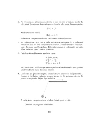 3. No problema do pára-quedas, discuta o caso em que a variação média da
velocidade dos atomos do ar seja proporcional a velocidade do pára-quedas,
h∆vi = ζv.
Analise também o caso
h∆vi = η + ζv
e discute os comportamentos de cada caso comparativamente.
4. No problema do carro com a mola, supusemos o tempo todo, a roda está
sempre em contato com a superfície da estrada. Na realidade isto não acon-
tece. As rodas também pulam. Determine quando o tratamento no texto
falha, e discuta como tratar o problema.
5. Calcule o Wronskiano dos seguintes casos:
W [sin x, cos x] ,
W
£
eix
, e−ix
¤
,
W [ax + b, cx + d] ,
e no último caso, veriﬁque que a condição de o Wronskiano não nulo garante
a independência linear das duas funções.
6. Considere um pêndulo simples, pendurado por um ﬁo de comprimento l.
Durante a oscilação, variamos o comprimento do ﬁo, puxando através do
ponto de suspensão. Veja a ﬁgura abaixo.
M
A variação do comprimento do pêndulo é dada por l = l (t) .
1. Obtenha a equação de movimento.
101
 