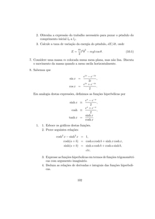 2. Obtenha a expressão do trabalho necessário para puxar o pêndulo do
comprimento inicial l0 a lf .
3. Calcule a taxa de variação da energia do pêndulo, dE/dt, onde
E =
m
2
l2 ˙θ
2
− mgl cos θ. (10.1)
7. Considere uma massa m colocada numa mesa plana, mas não lisa. Discuta
o movimento da massa quando a mesa oscila horizontalmente.
8. Sabemos que
sin x =
eix
− e−ix
2i
,
cos x =
eix
+ e−ix
2
.
Em analogia destas expressões, deﬁnimos as funções hiperbólicas por
sinh x ≡
ex
− e−x
2
,
cosh ≡
ex
+ e−x
2
,
tanh x =
sinh x
cosh x
1. 1. Esboce os gráﬁcos destas funções.
2. Prove seguintes relações:
cosh2
x − sinh2
x = 1,
cosh(a + b) = cosh a cosh b + sinh x cosh x,
sinh(a + b) = sinh a cosh b + cosh a sinh b,
etc.
3. Expresse as funções hiperbolicas em termos de funções trigonométri-
cas com argumento imaginário.
4. Deduza as relações de derivadas e integrais das funções hiperboli-
cas.
102
 