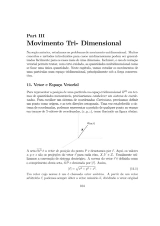 Part III
Movimento Tri- Dimensional
Na seção anterior, estudamos os problemas de movimento unidimensional. Muitos
conceitos e métodos introduzidos para casos unidimensionais podem ser general-
izados fácilmente para os casos mais de uma dimensão. Incluisve, o uso de notação
vetorial permite tratar, com certo cuidado, as quantidades multidimensional como
se fosse uma única quantidade. Neste capítulo, vamos estudar os movimentos de
uma partículas num espaço tridimensional, principalmente sob a força conserva-
tiva.
11. Vetor e Espaço Vetorial
Para representar a posição de uma partícula no espaço tridimensional R(3)
em ter-
mos de quantidades mensuráveis, precisaríamos estabelecer um sistema de coorde-
nadas. Para escolher um sistema de coordenadas Cartesiano, precisamos deﬁnir
um ponto como origem, e as três direções ortogonais. Uma vez estabelecido o sis-
tema de coordenadas, podemos representar a posição de qualquer ponto no espaço
em termos de 3 valores de coordenadas, (x, y, z), como ilustrado na ﬁgura abaixo.
r
→
P(x,y,z)
A seta
−→
OP é o vetor de posição do ponto P e denotamos por r. Aqui, os valores
x, y e z são os projeções do vetor r para cada eixo, X, Y e Z. Usualmente uti-
lizamos a convenção de sistema dextrógiro. A norma do vetor r é deﬁnida como
o comprimento desta seta,
−→
OP e denotada por |r|. Assim,
|r| =
p
x2 + y2 + z2. (11.1)
Um vetor cujo norme é um é chamado vetor unitário. A partir de um vetor
arbitrário r, podemos sempre obter o vetor uninário n, dividindo o vetor original
104
 