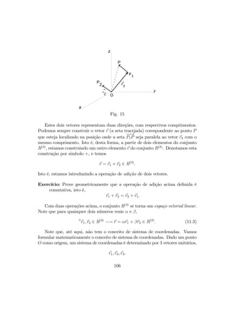 P
1
z
x
y
O
r
1
→P
2
r
2
→
P
Fig. 15
Estes dois vetores representam duas direções, com respectivos comprimentos.
Podemos sempre construir o vetor r (a seta tracejada) corespondente ao ponto P
que esteja localizado na posição onde a seta
−−→
P1P seja paralela ao vetor r2 com o
mesmo comprimento. Isto é, desta forma, a partir de dois elementos do conjunto
R(3)
, estamos construindo um outro elemento r do conjunto R(3)
. Denotamos esta
construção por simbolo +, e temos
r = r1 + r2 ∈ R(3)
.
Isto é, estamos introduzindo a operação de adição de dois vetores.
Exercício: Prove geometricamente que a operação de adição acima deﬁnida é
comutativa, isto é,
r1 + r2 = r2 + r1.
Com duas operações acima, o conjunto R(3)
se torna um espaço vetorial linear.
Note que para quaisquer dois números reais α e β,
∀
r1, r2 ∈ R(3)
−→ r = αr1 + βr2 ∈ R(3)
. (11.3)
Note que, até aqui, não tem o conceito de sistema de coordenadas. Vamos
formular matematicamente o conceito de sistema de coordenadas. Dado um ponto
O como origem, um sistema de coordenadas é determinado por 3 vetores unitários,
e1, e2, e3,
106
 