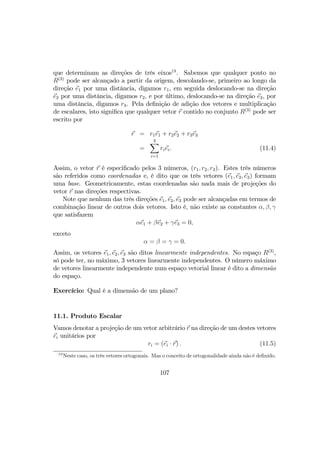 que determinam as direções de três eixos19
. Sabemos que qualquer ponto no
R(3)
pode ser alcançado a partir da origem, descolando-se, primeiro ao longo da
direção e1 por uma distância, digamos r1, em seguida deslocando-se na direção
e2 por uma distância, digamos r2, e por último, deslocando-se na direção e3, por
uma distância, digamos r3. Pela deﬁnição de adição dos vetores e multiplicação
de escalares, isto signiﬁca que qualquer vetor r contido no conjunto R(3)
pode ser
escrito por
r = r1e1 + r2e2 + r3e3
=
3X
i=1
riei. (11.4)
Assim, o vetor r é especiﬁcado pelos 3 números, (r1, r2, r3). Estes três números
são referidos como coordenadas e, é dito que os três vetores (e1, e2, e3) formam
uma base. Geometricamente, estas coordenadas são nada mais de projeções do
vetor r nas direções respectivas.
Note que nenhum das três direções e1, e2, e3 pode ser alcançadas em termos de
combinação linear de outros dois vetores. Isto é, não existe as constantes α, β, γ
que satisfazem
αe1 + βe2 + γe3 = 0,
exceto
α = β = γ = 0.
Assim, os vetores e1, e2, e3 são ditos linearmente independentes. No espaço R(3)
,
só pode ter, no máximo, 3 vetores linearmente independentes. O número máximo
de vetores linearmente independente num espaço vetorial linear é dito a dimensão
do espaço.
Exercício: Qual é a dimensão de um plano?
11.1. Produto Escalar
Vamos denotar a projeção de um vetor arbitrário r na direção de um destes vetores
ei unitários por
ri = (ei · r) . (11.5)
19
Neste caso, os três vetores ortogonais. Mas o conceito de ortogonalidade ainda não é deﬁnido.
107
 