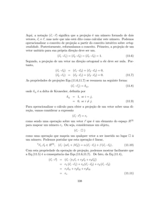 Aqui, a notação (ei · r) signiﬁca que a projeção é um número formado de dois
vetores, ei e r, mas note que não está dito como calcular este número. Podemos
operacionalizar o conceito de projeção a partir do conceito intuitivo sobre ortog-
onalidade. Posteriormente, reformulamos o conceito. Primeiro, a projeção de um
vetor unitário para sua própria direção deve ser um.
(e1 · e1) = (e2 · e2) = (e3 · e3) = 1. (11.6)
Segundo, a projeção de um vetor na direção ortogonal a ele deve ser nula. Por-
tanto,
(e1 · e2) = (e1 · e3) = (e2 · e3) = 0,
(e2 · e1) = (e3 · e1) = (e3 · e2) = 0. (11.7)
As propriedades de projeções Eqs.(11.6,11.7) se resumem na seguinte forma:
(ei · ej) = δij, (11.8)
onde δij é a delta de Kronecker, deﬁnida por
δij = 1, se i = j,
= 0, se i 6= j. (11.9)
Para operacionalizar o cálculo para obter a projeção de um vetor sobre uma di-
reção, vamos considerar a expressão
(ei · r) = ri
como sendo uma operação sobre um vetor r que é um elemento do espaço R(3)
para mapear um número ri. Ou seja, consideramos um objeto,
(ei · ¤ )
como uma operação que mapeia um qualquer vetor a ser inserido no lugar ¤ à
um número. Podemos postular que esta operação é linear,
∀
r1, r2 ∈ R(3)
, (ei · [αr1 + βr2]) = α (ei · r1) + β (ei · r2) . (11.10)
Com esta propriedade da operação de projeção, podemos mostrar facilmente que
a Eq.(11.5) é a consequência das Eqs.(11.6,11.7). De fato, da Eq.(11.4),
(ei · r) = (ei · [r1e1 + r2e2 + r3e3])
= r1 (ei · e1) + r2 (ei · e2) + r3 (ei · e3)
= r1δi1 + r2δi2 + r3δi3
= ri. (11.11)
108
 