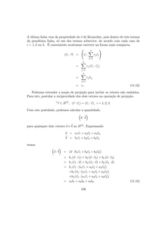 A última linha vem da propriedade de δ de Kronecker, pois dentro de três termos
da penultima linha, só um dos termos sobrevive, de acordo com cada caso de
i = 1, 2 ou 3. É conveniente acostumar escrever na forma mais compacta,
(ei · r) =
Ã
ei ·
3X
j=1
rjej
!
=
3X
j=1
rj (ei · ej)
=
3X
j=1
rjδij
= ri. (11.12)
Podemos extender a noção de projeção para incluir os vetores não unitários.
Para isto, postular a reciprocidade dos dois vetores na operação de projeção.
∀
r ∈ R(3)
, (r · ei) = (ei · r) , i = 1, 2, 3.
Com este postulado, podemos calcular a quantidade,
³
a · b
´
para quaisquer dois vetores a e b no R(3)
. Expressando
a = a1e1 + a2e2 + a3e3,
b = b1e1 + b2e2 + b3e3,
temos
³
a · b
´
= (a · [b1e1 + b2e2 + b3e3])
= b1 (a · e1) + b2 (a · e2) + b3 (a · e3)
= b1 (e1 · a) + b2 (e2 · a) + b3 (e2 · a)
= b1 (e1 · [a1e1 + a2e2 + a3e3])
+b2 (e2 · [a1e1 + a2e2 + a3e3])
+b3 (e3 · [a1e1 + a2e2 + a3e3])
= a1b1 + a2b2 + a3b3. (11.13)
109
 