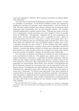como esta linguagem é utilizada. Deve expressar puramente as ligações lógicas
entre aﬁrmações1
.
Um outro aspecto importante da linguagem matemática é a precisão e o poder
de quantiﬁcar as aﬁrmações. Se ﬁcássemos satisfeitos apenas com argumentos
qualitativos baseados nas intuições, nunca alcançaríamos o nível da ciência de
hoje. Devemos também lembrar que, embora a intuição seja um elemento muito
importante para compreensão, ela é às vezes bastante traidora. Por exemplo,
responda rapidamente o seguinte quebra-cabeça: “Suponha que existe um ﬁo que
tem o comprimento certinho para fazer uma volta completa à Terra no equador
(cerca de 40.000 km). Naturalmente, utilizando um ﬁo com comprimento um
pouco maior, teremos uma folga entre o ﬁo e a superfície da Terra. Agora, se
este comprimento extra for de 1 (um) metro, a altura deste espaço entre o ﬁo e
da Terra será suﬁciente para que uma formiga passa (supondo que a Terra é uma
esfera ideal com superfície lisa e que seja possível manter o espaço entre o ﬁo e
a superfície constante em toda a volta) ?” É claro, fazendo uma conta simples,
podemos obter imediatamente a resposta correta, mas se dependesse somente da
intuição, a maioria das pessoas ﬁcariam na dúvida para responder esta questão
pela primeira vez. Este exemplo mostra que a intuição não ajuda muito mesmo
para uma questão tão simples e, imagine, nas situações mais complicadas.
Por outro lado, as intuições são produtos de acúmulo do nosso conhecimento
e das experiências de cada um. Isto signiﬁca que, quanto mais se treina e se
adquire experiência, o horizonte e a capacidade da intuição aumentam. Sabemos
muito bem que a língua materna é melhor para apreciar a sutileza e beleza de um
texto literario ou uma poesia. Mas, dependendo de treino, podemos alcançar esta
capacidade em outras línguas. Desta forma, para entender o real signiﬁcado das
leis da Natureza, devemos nos acostumar com o uso da matemática como uma
língua materna. Considerando este aspecto didático, enfatizarei bastante o uso e
trainamento da matemática neste curso. Mas isto não quer dizer que apenas as
contas que é importante. O objetivo mais importante é que saber expressar os
conceitos físicos em termos de expressões matemáticas adequadas. Inversamente,
saber interpretar o signiﬁcado de uma expressão matemática em termos de uma
imagem física correspondente. Neste sentido, é fundamental se acustomar pensar
que, para cada etapa de uma dedução de uma fórmula, sempre o signiﬁcado do
cada resultado.
1
Isto não quer dizer que os conceitos subjetivos não possam ser tratados em linguagem
matemática. Como tratar subjetividade numa linguagem cientíﬁca é um dos assuntos de estudos
modernos.
11
 