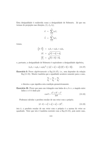 Esta desigualdade é conhecida como a desigualdade de Schwartz. Já que em
termos de projeções nas direções, (e1, e2, e3),
a =
3X
i=1
aiei,
b =
3X
i=1
biei,
temos,
³
a · b
´
= a1b1 + a2b2 + a3b3,
|a| =
q
a2
1 + a2
2 + a2
3,
¯
¯
¯b
¯
¯
¯ =
q
b2
1 + b2
2 + b2
3,
e, portanto, a desigualdade de Schwartz é equivalente a desigualdade algebrica,
(a1b1 + a2b2 + a3b3)2
≤
¡
a2
1 + a2
2 + a2
3
¢ ¡
b2
1 + b2
2 + b2
3
¢
. (11.17)
Exercício I: Prove algebricamente a Eq.(11.17), i.e., sem depender da relação
Eq.(11.15). Mostre também que a igualdade acontece somente para o caso,
a1
b1
=
a2
b2
=
a3
b3
,
e discuta o que signiﬁca esta condição geometricamente.
Exercício II: Prove que para um triângulo com lados de a, b e c, o ângulo entre
lados a e b é dado por
cos θ =
a2
+ b2
− c2
2ab
. (11.18)
Podemos calcular o produto escalar de um vetor com o próprio.
(a · a) = a2
1 + a2
2 + a2
3 = |a|2
, (11.19)
isto é, o produto escalar de um vetor com o próprio é a norma do vetor ao
quadrado. Note que isto é também coerente com a Eq.(11.15), pois neste caso,
111
 