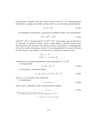naturalmente o ângulo entre dois vetores iguais é nulo (θ = 0). Frequentemente
abreviamos a notação de produto escalar neste caso e escrevemos simplesmente,
(a · a) = a2
. (11.20)
Na linguagem matemática, a operação de produto escalar é um mapeamento
R(3)
× R(3)
→ R(1)
(11.21)
onde R(3)
×R(3)
é o produto direto20
de R(3)
e R(3)
. Isto implica que não há inverso
da operação de produto escalar. Agora vamos deﬁnir o produto escalar mais
abstratamente, sem depender do conceito intuitivo de projeção e ortogonalidade.
O produto escalar num espaço vetorial V é um mapeamento de um par ordenado
de dois vetores a um número ∈ R, onde R é o conjunto de números reais,
∀
x, y ∈ V,
(x, y) → (x · y) ∈ R,
satisfazendo as seguintes propriedades (para quaisquer x e y ∈ R):
1. Reciprocidade:
(x · y) = (y · x) . (11.22)
2. Linearidade e distribuitividade:
(x · αy + βz) = α (x · y) + β(x · z), (11.23)
onde α e β são números reias arbitrários.
3. Positividade:
(x · x) ≥ 0, (11.24)
onde se vale a igualdade, então, necessariamente implica
x = 0. (11.25)
20
O conjunto produto direto C de dois conjuntos, A e B é
C =
©
(x, y) ; ∀
x ∈ A, ∀
y ∈ B
ª
.
112
 