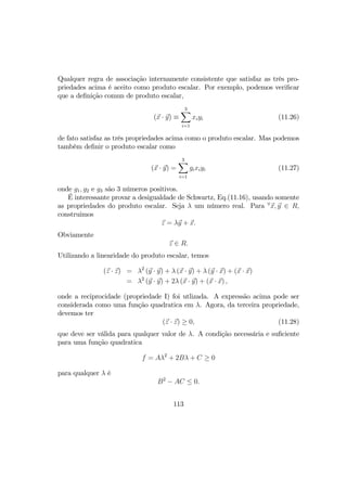 Qualquer regra de associação internamente consistente que satisfaz as três pro-
priedades acima é aceito como produto escalar. Por exemplo, podemos veriﬁcar
que a deﬁnição comun de produto escalar,
(x · y) ≡
3X
i=1
xiyi (11.26)
de fato satisfaz as três propriedades acima como o produto escalar. Mas podemos
também deﬁnir o produto escalar como
(x · y) =
3X
i=1
gixiyi (11.27)
onde g1, g2 e g3 são 3 números positivos.
É interessante provar a desigualdade de Schwartz, Eq.(11.16), usando somente
as propriedades do produto escalar. Seja λ um número real. Para ∀
x, y ∈ R,
construimos
z = λy + x.
Obviamente
z ∈ R.
Utilizando a linearidade do produto escalar, temos
(z · z) = λ2
(y · y) + λ (x · y) + λ (y · x) + (x · x)
= λ2
(y · y) + 2λ (x · y) + (x · x) ,
onde a reciprocidade (propriedade I) foi utlizada. A expressão acima pode ser
considerada como uma função quadratica em λ. Agora, da terceira propriedade,
devemos ter
(z · z) ≥ 0, (11.28)
que deve ser válida para qualquer valor de λ. A condição necessária e suﬁciente
para uma função quadratica
f = Aλ2
+ 2Bλ + C ≥ 0
para qualquer λ é
B2
− AC ≤ 0.
113
 