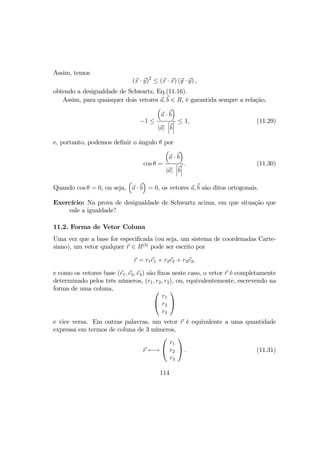 Assim, temos
(x · y)2
≤ (x · x) (y · y) ,
obtendo a desigualdade de Schwartz, Eq.(11.16).
Assim, para quaisquer dois vetores a, b ∈ R, é garantida sempre a relação,
−1 ≤
³
a · b
´
|a|
¯
¯
¯b
¯
¯
¯
≤ 1, (11.29)
e, portanto, podemos deﬁnir o ângulo θ por
cos θ =
³
a · b
´
|a|
¯
¯
¯b
¯
¯
¯
. (11.30)
Quando cos θ = 0, ou seja,
³
a · b
´
= 0, os vetores a, b são ditos ortogonais.
Exercício: Na prova de desigualdade de Schwartz acima, em que situação que
vale a igualdade?
11.2. Forma de Vetor Coluna
Uma vez que a base for especiﬁcada (ou seja, um sistema de coordenadas Carte-
siano), um vetor qualquer r ∈ R(3)
pode ser escrito por
r = r1e1 + r2e2 + r3e3,
e como os vetores base (e1, e2, e3) são ﬁxos neste caso, o vetor r é completamente
determinado pelos três números, (r1, r2, r3), ou, equivalentemente, escrevendo na
forma de uma coluna, 

r1
r2
r3


e vice versa. Em outras palavras, um vetor r é equivalente a uma quantidade
expressa em termos de coluna de 3 números,
r ←→


r1
r2
r3

 . (11.31)
114
 