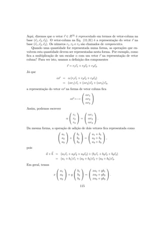 Aqui, dizemos que o vetor r ∈ R(3)
é representado em termos de vetor-coluna na
base (e1, e2, e3). O vetor-coluna na Eq. (11.31) é a representação do vetor r na
base (e1, e2, e3). Os números r1, r2 e r3 são chamados de componentes.
Quando uma quantidade for representada numa forma, as operações que en-
volvem esta quantidade devem ser representadas nesta forma. Por exemplo, como
ﬁca a multiplicação de um escalar α com um vetor r na representação de vetor
coluna? Para ver isto, usamos a deﬁnição dos componentes
r = r1e1 + r2e2 + r3e3.
Já que
αr = α (r1e1 + r2e2 + r3e3)
= (αr1) e1 + (αr2) e2 + (αr3) e3,
a representação do vetor αr na forma de vetor coluna ﬁca
αr ←→


αr1
αr2
αr3


Assim, podemos escrever
α


r1
r2
r3

 =


αr1
αr2
αr3

 .
Da mesma forma, a operação de adição de dois vetores ﬁca representada como


a1
a2
a3

 +


b1
b2
b3

 =


a1 + b1
a2 + b2
a3 + b3

 ,
pois
a + b = (a1e1 + a2e2 + a3e3) + (b1e1 + b2e2 + b3e3)
= (a1 + b1) e1 + (a2 + b2) e2 + (a3 + b3) e3.
Em geral, temos
x


a1
a2
a3

 + y


b1
b2
b3

 =


xa1 + yb1
xa2 + yb2
xa3 + yb3

 .
115
 