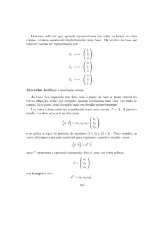 Devemos enfatizar que, quando representamos um vetor na forma de vetor
coluna, estamos assumindo implicitamente uma base. Os vetores da base são
tembém podem ser representados por
e1 ←→


1
0
0

 ,
e2 ←→


0
1
0

 ,
e3 ←→


0
0
1

 .
Exercício: Justiﬁque a associação acima.
Às vezes ﬁca esquecido este fato, mas o papel da base se torna crucial em
certas situações, como por exemplo, quando escolhemos uma base que varia no
tempo. Este ponto será discutido mais em detalhe posteriormente.
Um vetor coluna pode ser considerado como uma matriz (3 × 1). O produto
escalar dos dois vetores é escrito como
³
a · b
´
= (a1 a2 a3)


b1
b2
b3

 ,
e se aplica a regra de produto de matrizes (1 × 3) e (3 × 1). Neste sentido, as
vezes utilzamos a notação matricial para expressar o produto escalar como
³
a · b
´
= aT
b
onde T
representa a operação transposta. Isto é, para um vetor coluna,
a =


a1
a2
a3


sua transposta ﬁca
aT
= (a1 a2 a3) .
116
 