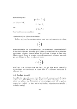 Note que enquanto ³
a · b
´
=
³
b · a
´
por reciprocidade,
aT
b 6= a bT
,
mas
aT
b = bT
a
Note também que a quantidade
a bT
.
é uma matriz (3 × 3) e não é um escalar.
Embora um vetor r e sua representação numa base em termos de vetor coluna


x
y
z


sejam equivalentes, não são a mesma coisa. Um vetor r existe independentemente
do sistema de referência enquanto o vetor coluna correspondente precisa uma base.
Mas quando utilizamos uma dada base ﬁxa, podemos identiﬁcar as duas quan-
tidades como se fossem as mesmas. Assim, frequentemente utlizamos a notação
que não distingue as duas, ou seja, escrevemos
r =


x
y
z

 .
Neste caso, deve lembrar sempre que o vetor r é um vetor coluna matemático
representando um vetor físico r no espaço físico R(3)
, utilizando um sistema de
referência ﬁxo.
11.3. Produto Vetorial
Como foi dito, o produto escalar entre dois vetores é um mapeamento de espaço
produto direto, R(3)
×R(3)
para escalar. Podemos construir outros tipos de mapea-
mento, por exemplo, um mapeamento do espaço produto direto R(3)
× R(3)
para
o espaço R(3)
próprio. Um deste tipo de mapeamento frequentemente utilizado é
o produto vetorial.
117
 