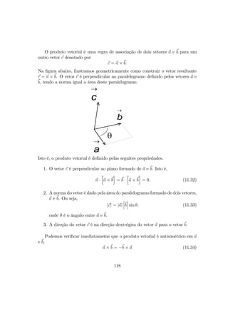 O produto vetorial é uma regra de associação de dois vetores a e b para um
outro vetor c denotado por
c = a × b.
Na ﬁgura abaixo, ilustramos geometricamente como construir o vetor resultante
c = a × b. O vetor c é perpendicular ao paralelogramo deﬁnido pelos vetores a e
b, tendo a norma igual a área deste paralelogramo.
θ
a
→
b
→
c
→
Isto é, o produto vetorial é deﬁnido pelas seguites propriedades.
1. O vetor c é perpendicular ao plano formado de a e b. Isto é,
a ·
h
a × b
i
= b ·
h
a × b
i
= 0. (11.32)
2. A norma do vetor é dado pela área do paralelogramo formado de dois vetores,
a e b. Ou seja,
|c| = |a|
¯
¯
¯b
¯
¯
¯ sin θ, (11.33)
onde θ é o ângulo entre a e b.
3. A direção do vetor c é na direção dextrógira do vetor a para o vetor b.
Podemos veriﬁcar imediatametne que o produto vetorial é antisimétrico em a
e b,
a × b = −b × a (11.34)
118
 