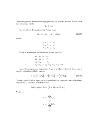 Uma consequência imediata desta propriedade é o produto vetorial de um vetor
com ele mesmo é nulo,
a × a = 0.
Para os vetores de uma base (e1, e2, e3), temos
ei × ej = ek, (i, j, k) c´ıclica (11.35)
ou seja
e1 × e2 = e3,
e2 × e3 = e1,
e3 × e1 = e2.
Devido a propriedade antissimétrica, temos também,
e2 × e1 = −e3,
e3 × e2 = −e1,
e1 × e3 = −e2,
e1 × e1 = e2 × e2 = e3 × e3 = 0.
Uma outra propriedade importante é que o produto vetorial é linear em b,
valendo a distribuitividade, ou seja,
a ×
³
xb1 + yb2
´
= x
³
a × b1
´
+ y
³
a × b2
´
. (11.36)
Com esta propriedade e a propriedade antissimétrica, o produto vetorial também
é linear em a, valendo a distributividade,
(xa1 + ya2) × b = x
³
a1 × b
´
+ y
³
a1 × b
´
.
Assim, se
a =
3X
i=1
aiei,
b =
3X
i=1
biei,
119
 
