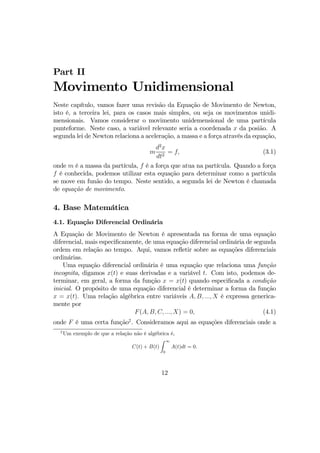 Part II
Movimento Unidimensional
Neste capítulo, vamos fazer uma revisão da Equação de Movimento de Newton,
isto é, a terceira lei, para os casos mais simples, ou seja os movimentos unidi-
mensionais. Vamos considerar o movimento unidemensional de uma partícula
punteforme. Neste caso, a variável relevante seria a coordenada x da posião. A
segunda lei de Newton relaciona a aceleração, a massa e a força através da equação,
m
d2
x
dt2
= f, (3.1)
onde m é a massa da partícula, f é a força que atua na partícula. Quando a força
f é conhecida, podemos utilizar esta equação para determinar como a partícula
se move em funão do tempo. Neste sentido, a segunda lei de Newton é chamada
de equação de movimento.
4. Base Matemática
4.1. Equação Diferencial Ordinária
A Equação de Movimento de Newton é apresentada na forma de uma equação
diferencial, mais especiﬁcamente, de uma equação diferencial ordinária de segunda
ordem em relação ao tempo. Aqui, vamos reﬂetir sobre as equações diferenciais
ordinárias.
Uma equação diferencial ordinária é uma equação que relaciona uma função
incognita, digamos x(t) e suas derivadas e a variável t. Com isto, podemos de-
terminar, em geral, a forma da função x = x(t) quando especiﬁcada a condição
inicial. O propósito de uma equação diferencial é determinar a forma da função
x = x(t). Uma relação algébrica entre variáveis A, B, ..., X é expressa generica-
mente por
F(A, B, C, ..., X) = 0, (4.1)
onde F é uma certa função2
. Consideramos aqui as equações diferenciais onde a
2
Um exemplo de que a relação não é algébrica é,
C(t) + B(t)
Z ∞
0
A(t)dt = 0.
12
 
