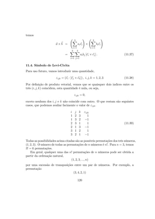 temos
a × b =
Ã 3X
i=1
aiei
!
×
Ã 3X
i=1
biei
!
=
3X
i=1
3X
j=1
aibj [ei × ej] . (11.37)
11.4. Símbolo de Levi-Civita
Para uso futuro, vamos introduzir uma quantidade,
εijk = (ei · [ej × ek]) , i, j, k = 1, 2, 3 (11.38)
Por deﬁnição de produto vetorial, vemos que se quaisquer dois indices entre os
três (i, j, k) coincidem, esta quantidade é nula, ou seja,
εijk = 0,
exceto nenhum dos i, j e k não coincide com outro. O que restam são seguintes
casos, que podemos avaliar facimente o valor de εijk.
i j k
1 2 3
1 3 2
2 3 1
2 1 3
3 1 2
3 2 1
εijk
1
−1
1
−1
1
−1
(11.39)
Todas as possibilidades acima citadas são as possíveis permutações dos três números,
(1, 2, 3). O número de todas as permutações de n números é n!. Para n = 3, temos
3! = 6 permutações.
Em geral, qualquer uma das n! permutações de n números pode ser obtida a
partir da ordenação natural,
(1, 2, 3, ..., n)
por uma sucessão de transposições entre um par de números. Por exemplo, a
permutação
(3, 4, 2, 1)
120
 