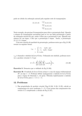 pode ser obtido da ordenação natural pela seguinte seríe de transposições:
(1, 2, 3, 4)
(1,4)
→ (4, 2, 3, 1)
(2,3)
→ (4, 3, 2, 1)
(4,3)
→ (3, 4, 2, 1)
Neste exemplo, são precisas 3 transposições para obter a permutação ﬁnal. Quando
o número de transposições necessárias para se ter um dada permutação a partir
da ordenação natural for par, então é ditao que a permutação é par. Quando este
número for um ínpar, é dito que a permutação é ímpar. Assim, a permutação
(3, 4, 2, 1) é ímpar.
Com este conceito de paridade da permutação, podemos notar que a Eq.(11.39)
resume na seguinte forma:
εijk =
½
+1,
−1,
(ijk) : par
(ijk) : ´ımpar
= 0, resto.
εijk é chamado o símbolo de Levy-Civita. Utilizando este símbolo, podemos escre-
ver o produto vetorial a × b por
a × b =
3X
k=1
Ã 3X
i=1
3X
j=1
εijkajbk
!
ek. (11.40)
Exercício I: Demostra que a validade da Eq.(11.36).
Exercício II: O simbolo de Levy-Civita acima é o caso do espaço tridimensional
R3
, ou seja n = 3. Podemos deﬁnir analogamente o simbolo de Levy-Civita
para o espaço de dimensão n, em geral. Obtenha explicitamente o simbolo
de Levy-Civita para n = 2 e n = 4.
12. Problemas
1. Das propriedades de produto vetorial, Eqs.(11.36, 11.34, 11.35), calcule as
componentes do vetor resultante c = a × b em termos das componentes dos
vetores a, b, completando o cálculo da Eq.(11.37).
121
 