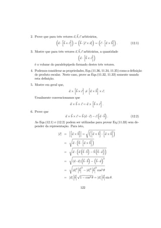 2. Prove que para três vetores a, b, c arbitrários,
³
a ·
h
b × c
i´
=
³
b · [c × a]
´
=
³
c ·
h
a × b
i´
. (12.1)
3. Mostre que para três vetores a, b, c arbitrários, a quantidade
³
a ·
h
b × c
i´
é o volume do paralelepípedo formado destes três vetores.
4. Podemos considerar as propriedades, Eqs.(11.36, 11.34, 11.35) como a deﬁnição
de produto escalar. Neste caso, prove as Eqs.(11.32, 11.33) somente usando
esta deﬁnição.
5. Mostre em geral que,
a ×
h
b × c
i
6=
h
a × b
i
× c.
Usualmente convencionamos que
a × b × c = a ×
h
b × c
i
.
6. Prove que
a × b × c = b (a · c) − c
³
a · b
´
. (12.2)
As Eqs.(12.1) e (12.2) podem ser utilizadas para provar Eq.(11.33) sem de-
pender da representação. Para isto,
|c| =
¯
¯
¯
h
a × b
i¯
¯
¯ =
r³h
a × b
i
·
h
a × b
i´
=
r
a ·
³
b ·
h
a × b
i´
=
r
a ·
³
a
³
b · b
´
− b
³
b · a
´´
=
r
(a · a)
³
b · b
´
−
³
b · a
´2
=
r
|a|2
¯
¯
¯b
¯
¯
¯
2
− |a|2
¯
¯
¯b
¯
¯
¯
2
cos2 θ
= |a|
¯
¯
¯b
¯
¯
¯
√
1 − cos2 θ = |a|
¯
¯
¯b
¯
¯
¯ sin θ.
122
 
