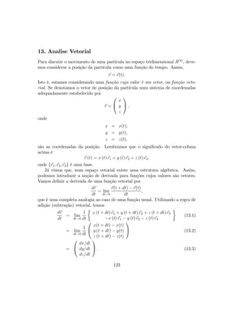 13. Analise Vetorial
Para discutir o movimento de uma partícula no espaço tridimensional R(3)
, deve-
mos considerar a posição da partícula como uma função do tempo. Assim,
r = r(t).
Isto é, estamos considerando uma função cujo valor é um vetor, ou função veto-
rial. Se denotamos o vetor de posição da partícula num sistema de coordenadas
adequadamente estabelecido por
r =


x
y
z

 ,
onde
x = x(t),
y = y(t),
z = z(t),
são as coordenadas da posição. Lembramos que o signiﬁcado do vetor-coluna
acima é
r (t) = x (t) e1 + y (t) e2 + z (t) e3,
onde {e1, e2, e3} é uma base.
Já vimos que, num espaço vetorial existe uma estrutura algébrica. Assim,
podemos introduzir a noção de derivada para funções cujos valores são vetores.
Vamos deﬁnir a derivada de uma função vetorial por
dr
dt
= lim
dt→0
r(t + dt) − r(t)
dt
,
que é uma completa analogia ao caso de uma função usual. Utilizando a regra de
adição (subtração) vetorial, temos
dr
dt
= lim
dt→0
1
dt
½
x (t + dt) e1 + y (t + dt) e2 + z (t + dt) e3
−x (t) e1 − y (t) e2 − z (t) e3
¾
(13.1)
= lim
dt→0
1
dt


x(t + dt) − x(t)
y (t + dt) − y(t)
z (t + dt) − z(t)

 (13.2)
=


dx/dt
dy/dt
dz/dt

 . (13.3)
123
 