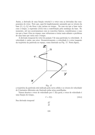 Assim, a derivada de uma função vetorial é o vetor com as derivadas das com-
ponentes do vetor. Note que, aqui foi implicitamente assumido que os vetores da
base {e1, e2, e3} são ﬁxos e não variam no tempo. No caso em que a base varia
com o tempo, a expressão (13.3) tem a contribuição pela mudança da base. No
momento, até nos acostumarmos com os conceitos básicos, consideramos o caso
em que a base é ﬁxa no expaço, mas voltaremos a tratar mais adiante o problema
de uma base que varia com o tempo.
A derivada temporal do vetor de posição r de uma partícula é a velocidade. A
velocidade é, então, um vetor. Geometricamente, a velocidade é o vetor tangente
da trajetória da partícula no espaço, como ilustrado na Fig. 17. Nesta ﬁgura,
x
y
z
Fig. 17
a trajetória da partícula está indicada pela curva sólida e os vetores de velocidade
de 3 instantes diferentes são ilustrado pelas setas pontilhadas.
Vamos denotar o vetor de velocidade por v. Em geral, o vetor de velocidade é
uma função do tempo,
v = v(t). (13.4)
Sua derivada temporal
dv
dt
124
 