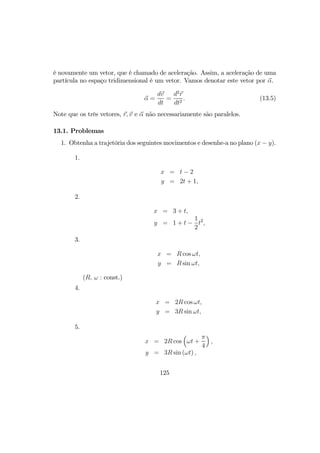 é novamente um vetor, que é chamado de aceleração. Assim, a aceleração de uma
partícula no espaço tridimensional é um vetor. Vamos denotar este vetor por α.
α =
dv
dt
=
d2
r
dt2
. (13.5)
Note que os três vetores, r, v e α não necessariamente são paralelos.
13.1. Problemas
1. Obtenha a trajetória dos seguintes movimentos e desenhe-a no plano (x − y).
1.
x = t − 2
y = 2t + 1,
2.
x = 3 + t,
y = 1 + t −
1
2
t2
,
3.
x = R cos ωt,
y = R sin ωt,
(R, ω : const.)
4.
x = 2R cos ωt,
y = 3R sin ωt,
5.
x = 2R cos
³
ωt +
π
4
´
,
y = 3R sin (ωt) ,
125
 