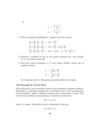 6.
x =
et
+ e−t
2
,
y =
et
− e−t
2
,
2. Prove as seguintes igualidades (θ =ângulo entre dois vetores).
³
a + b
´
·
³
a − b
´
= |a|2
−
¯
¯
¯b
¯
¯
¯
2
,
³
a + b
´
·
³
a + b
´
= |a|2
+
¯
¯
¯b
¯
¯
¯
2
+ 2
³
a · b
´
,
³
a − b
´
·
³
a − b
´
= 2 (1 − cos θ) , se |a| =
¯
¯
¯b
¯
¯
¯ = 1.
3. Expresse a condição de que os tres pontos expressos por vetor posição
r1, r2 e r3 estejam numa reta.
4. Para dois vetores arbitrários a e b com mesmo módulo, mostre que os
seguintes vetores,
u =
1
2
³
a + b
´
v =
1
2
³
a − b
´
são ortogonais entre si. Represente geometricamente esta situação.
13.2. Exemplo de Uso de Vetor
Para demonstrar o uso de notação vetorial, vamos considerar o seguinte problema.
Da posição r0, uma bala é lançada com a velocidade vetor v. Tem um observador
está na posição a. Qual é a distância mímina entre o observador e a bala? Para
resolver esta problema, vamos expressar a trajetória da bala como
r (t) = r0 + tv,
onde t é o tempo. A distância d entre o observador é dada por
d = |r (t) − a| .
126
 