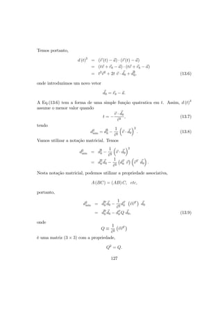 Temos portanto,
d (t)2
= (r (t) − a) · (r (t) − a)
= (tv + r0 − a) · (tv + r0 − a)
= t2
v2
+ 2t v · d0 + d2
0, (13.6)
onde introduzimos um novo vetor
d0 = r0 − a.
A Eq.(13.6) tem a forma de uma simple função quatratica em t. Assim, d (t)2
assume o menor valor quando
t = −
v · d0
v2
, (13.7)
tendo
d2
min = d2
0 −
1
v2
³
v · d0
´2
. (13.8)
Vamos utilizar a notação matricial. Temos
d2
min = d2
0 −
1
v2
³
v · d0
´2
= dT
0 d0 −
1
v2
¡
dT
0 v
¢ ³
vT
d0
´
.
Nesta notação matricial, podemos utilizar a propriedade associativa,
A (BC) = (AB) C, etc,
portanto,
d2
min = dT
0 d0 −
1
v2
dT
0
¡
vvT
¢
d0
= dT
0 d0 − dT
0 Q d0, (13.9)
onde
Q ≡
1
v2
¡
vvT
¢
é uma matriz (3 × 3) com a propriedade,
Q2
= Q.
127
 