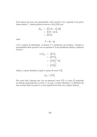 Uma matriz que tem esta propriedade é dita projetor (ver a questão 7 nos prob-
lemas abaixo) . Ainda podemos escrever a Eq.(13.9) por
d2
min = dT
0 I d0 − dT
0 Qd0
= dT
0 (I − Q) d0
= dT
0 Pd0,
onde
P = (I − Q)
e I é a matriz de identidade. A matriz P é novamente um projetor. Usando as
propriedades deste projetor (ver as questões 8, 9 nos problemas abaixo), podemos
escrever
d (t)2
min = dT
0 Pd0
= dT
0 P2
d0
=
³
Pd0
´T
Pd0
=
³
Pd0
´2
,
Assim, a menor distância é igual a norma do vetor Pd0,
dmin =
¯
¯
¯Pd0
¯
¯
¯ .
Por outro lado, sabemos que (ver as questoes) vetor Pd0 é o vetor d0 projetado
na direção perpendicular ao vetor v, ou seja, a menor distância é a distância da
reta normal dada do ponto a a reta trajetória da bala (ver a ﬁgura abaixo).
128
 