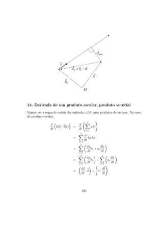 a
0r
v
0 0d r a= −
O
dmin
14. Derivada de um produto escalar, produto vetorial
Vamos ver a regra de cadeia da derivada, d/dt para produtos de vetores. No caso
de produto escalar,
d
dt
³
a(t) · b(t)
´
=
d
dt
Ã 3X
i=1
aibi
!
=
3X
i=1
d
dt
(aibi)
=
3X
i=1
µ
dai
dt
bi + ai
dbi
dt
¶
=
3X
i=1
µ
dai
dt
bi
¶
+
3X
i=1
µ
ai
dbi
dt
¶
=
µ
da
dt
· b
¶
+
Ã
a ·
db
dt
!
129
 
