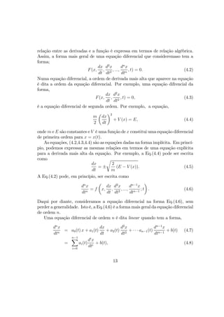 relação entre as derivadas e a função é expressa em termos de relação algébrica.
Assim, a forma mais geral de uma equação diferencial que consideremaso tem a
forma;
F(x,
dx
dt
,
d2
x
dt2
, ...,
dn
x
dtn
, t) = 0. (4.2)
Numa equação diferencial, a ordem de derivada mais alta que aparece na equação
é dita a ordem da equação diferencial. Por exemplo, uma equação difrencial da
forma,
F(x,
dx
dt
,
d2
x
dt2
, t) = 0, (4.3)
é a equação diferencial de segunda ordem. Por exemplo, a equação,
m
2
µ
dx
dt
¶2
+ V (x) = E, (4.4)
onde m e E são constantes e V é uma função de x constitui uma equação diferencial
de primeira ordem para x = x(t).
As equações, (4.2,4.3,4.4) são as equações dadas na forma implícita. Em princí-
pio, podemos expressar as mesmas relações em termos de uma equação explícita
para a derivada mais alta da equação. Por exemplo, a Eq.(4.4) pode ser escrita
como
dx
dt
= ±
r
2
m
(E − V (x)). (4.5)
A Eq.(4.2) pode, em princípio, ser escrita como
dn
x
dtn
= f
µ
x,
dx
dt
,
d2
x
dt2
, ...,
dn−1
x
dtn−1
; t
¶
. (4.6)
Daqui por diante, consideramos a equação diferencial na forma Eq.(4.6), sem
perder a generalidade. Isto é, a Eq.(4.6) é a forma mais geral da equação diferencial
de ordem n.
Uma equação diferencial de ordem n é dita linear quando tem a forma,
dn
x
dtn
= a0(t) x + a1(t)
dx
dt
+ a2(t)
d2
x
dt2
+ · · · an−1(t)
dn−1
x
dtn−1
+ b(t) (4.7)
=
n−1X
i=0
ai(t)
di
x
dti
+ b(t), (4.8)
13
 