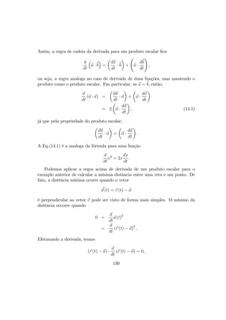 Assim, a regra de cadeia da derivada para um produto escalar ﬁca
d
dt
³
a · b
´
=
µ
da
dt
· b
¶
+
Ã
a ·
db
dt
!
,
ou seja, a regra analoga no caso de derivada de duas funções, mas mantendo o
produto como o produto escalar. Em particular, se a = b, então,
d
dt
(a · a) =
µ
da
dt
· a
¶
+
µ
a ·
da
dt
¶
= 2
µ
a ·
da
dt
¶
, (14.1)
já que pela propriedade do produto escalar,
µ
da
dt
· a
¶
=
µ
a ·
da
dt
¶
.
A Eq.(14.1) é a analoga da fórmula para uma função
d
dt
x2
= 2x
dx
dt
.
Podemos aplicar a regra acima de derivada de um produto escalar para o
exemplo anterior de calcular a mínima distância entre uma reta e um ponto. De
fato, a distência mínima ocorre quando o vetor
d (t) = r (t) − a
é perpendicular ao vetor v pode ser visto de forma mais simples. O mínimo da
distência occorre quando
0 =
d
dt
d (t)2
=
d
dt
(r (t) − a)2
,
Efeturando a derivada, temos
(r (t) − a) ·
d
dt
(r (t) − a) = 0,
130
 