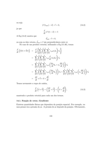 ou seja
(r (tmin) − a) · v = 0, (14.2)
ja que
d
dt
(r (t) − a) = v.
A Eq.(14.2) mostra que
dmin · v = 0,
ou seja os dois vetores, dmin e v são perpendiculares entre si.
No caso de um produto vetorial, utilizando a Eq.(11.40), temos
d
dt
³
a(t) × b(t)
´
=
d
dt
( 3X
k=1
Ã 3X
i=1
3X
j=1
εijkajbk
!
ek
)
=
3X
k=1
Ã 3X
i=1
3X
j=1
εijk
d
dt
(ajbk)
!
ek
=
3X
k=1
Ã 3X
i=1
3X
j=1
εijk
µ
daj
dt
bk + aj
dbk
dt
¶!
ek
=
3X
k=1
Ã 3X
i=1
3X
j=1
εijk
µ
daj
dt
bk
¶!
ek +
3X
k=1
Ã 3X
i=1
3X
j=1
εijk
µ
aj
dbk
dt
¶!
ek
=
da
dt
× b + a ×
db
dt
.
Temos novamente a regra de cadeia,
d
dt
³
a × b
´
=
µ
da
dt
× b
¶
+
Ã
a ×
db
dt
!
, (14.3)
mantendo o produto vetorial para cada um dos termos.
14.1. Função de vetor, Gradiente
Existem quantidades físicas que dependem da posição espacial. Por exemplo, va-
mos pensar em a pressão do ar. A pressão do ar depende da posição. Obviamente,
131
 
