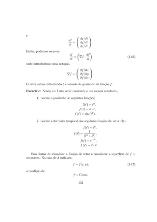 e
dr
dt
=


dx/dt
dy/dt
dz/dt

 .
Então, podemos escrever,
df
dt
=
µ
∇f ·
dr
dt
¶
(14.6)
onde introduzimos uma notação,
∇f =


∂f/∂x
∂f/∂y
∂f/∂z

 .
O vetor acima introduzido é chamado de gradiente da função f.
Exercício: Sendo a e b um vetor constante e um escalar constante,
1. calcule o gradiente de seguintes funções;
f(r) = r2
,
f (r) = a · r,
f (r) = sin
¡
r2
¢
.
2. calcule a derivada temporal das seguintes funções de vetor r(t).
f(r) = r2
,
f(r) =
1
(r2 + b2)
,
f(r) = e−r2
,
f (r) = a · r.
Uma forma de visualizar a função de vetor é considerar a superfície de f =
constante. No caso de 2 variáveis,
f = f(x, y), (14.7)
a condição de
f = Const.
133
 