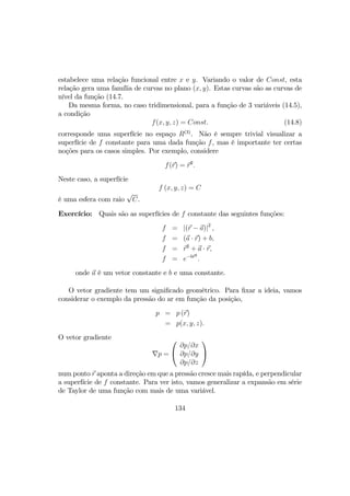 estabelece uma relação funcional entre x e y. Variando o valor de Const, esta
relação gera uma família de curvas no plano (x, y). Estas curvas são as curvas de
nível da função (14.7.
Da mesma forma, no caso tridimensional, para a função de 3 variáveis (14.5),
a condição
f(x, y, z) = Const. (14.8)
corresponde uma superfície no espaço R(3)
. Não é sempre trivial visualizar a
superfície de f constante para uma dada função f, mas é importante ter certas
noções para os casos simples. Por exemplo, considere
f(r) = r2
.
Neste caso, a superfície
f (x, y, z) = C
é uma esfera com raio
√
C.
Exercício: Quais são as superfícies de f constante das seguintes funções:
f = |(r − a)|2
,
f = (a · r) + b,
f = r2
+ a · r,
f = e−br2
.
onde a é um vetor constante e b e uma constante.
O vetor gradiente tem um signiﬁcado geométrico. Para ﬁxar a ideia, vamos
considerar o exemplo da pressão do ar em função da posição,
p = p (r)
= p(x, y, z).
O vetor gradiente
∇p =


∂p/∂x
∂p/∂y
∂p/∂z


num ponto r aponta a direção em que a pressão cresce mais rapída, e perpendicular
a superfície de f constante. Para ver isto, vamos generalizar a expansão em série
de Taylor de uma função com mais de uma variável.
134
 